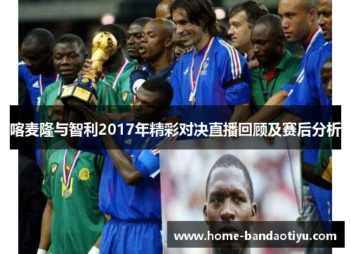 喀麦隆与智利2017年精彩对决直播回顾及赛后分析